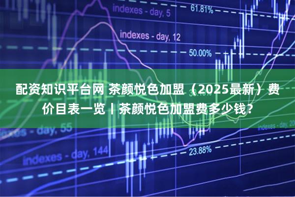 配资知识平台网 茶颜悦色加盟（2025最新）费价目表一览丨茶颜悦色加盟费多少钱？