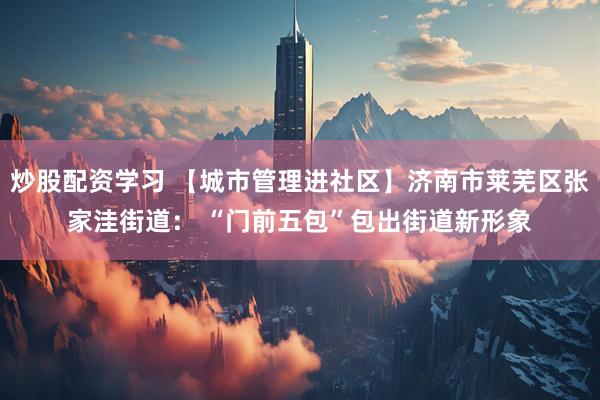 炒股配资学习 【城市管理进社区】济南市莱芜区张家洼街道： “门前五包”包出街道新形象