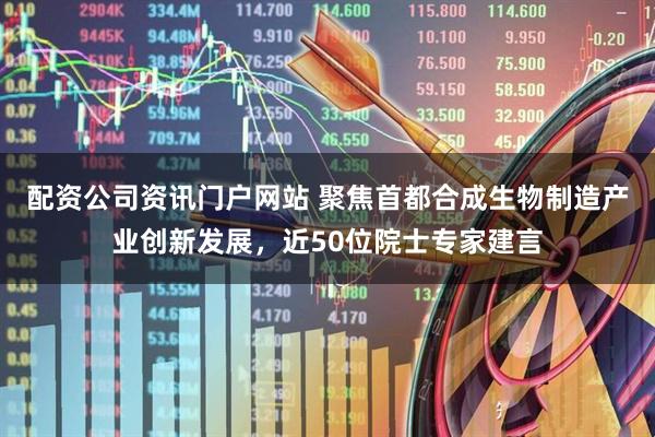 配资公司资讯门户网站 聚焦首都合成生物制造产业创新发展，近50位院士专家建言