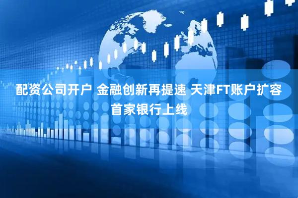 配资公司开户 金融创新再提速 天津FT账户扩容首家银行上线