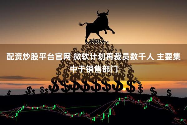 配资炒股平台官网 微软计划再裁员数千人 主要集中于销售部门