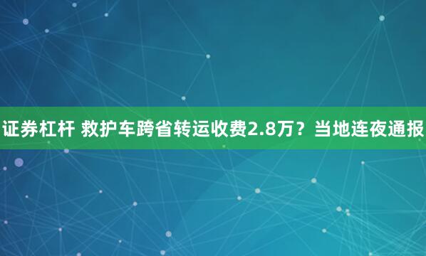 证券杠杆 救护车跨省转运收费2.8万？当地连夜通报