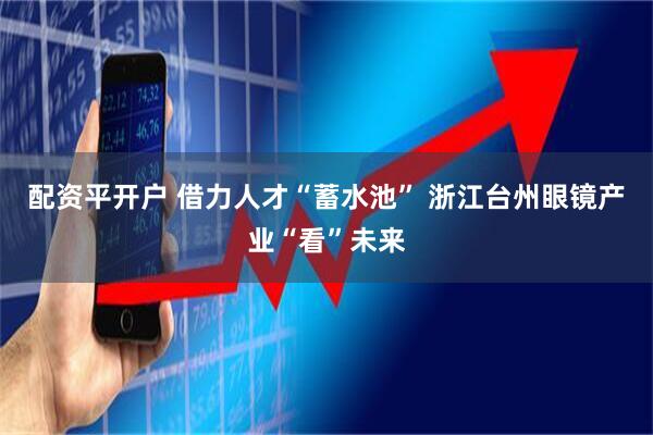 配资平开户 借力人才“蓄水池” 浙江台州眼镜产业“看”未来