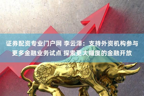 证券配资专业门户网 李云泽：支持外资机构参与更多金融业务试点 探索更大幅度的金融开放