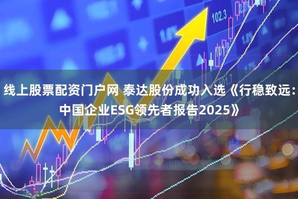 线上股票配资门户网 泰达股份成功入选《行稳致远：中国企业ESG领先者报告2025》