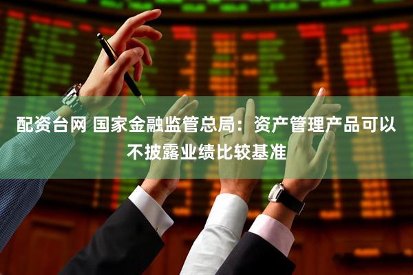 配资台网 国家金融监管总局：资产管理产品可以不披露业绩比较基准