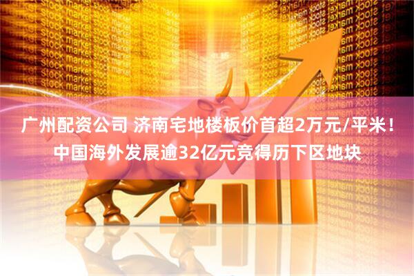 广州配资公司 济南宅地楼板价首超2万元/平米！中国海外发展逾32亿元竞得历下区地块