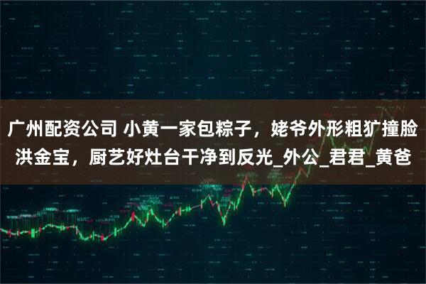 广州配资公司 小黄一家包粽子，姥爷外形粗犷撞脸洪金宝，厨艺好灶台干净到反光_外公_君君_黄爸