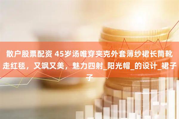 散户股票配资 45岁汤唯穿夹克外套薄纱裙长筒靴走红毯，又飒又美，魅力四射_阳光帽_的设计_裙子