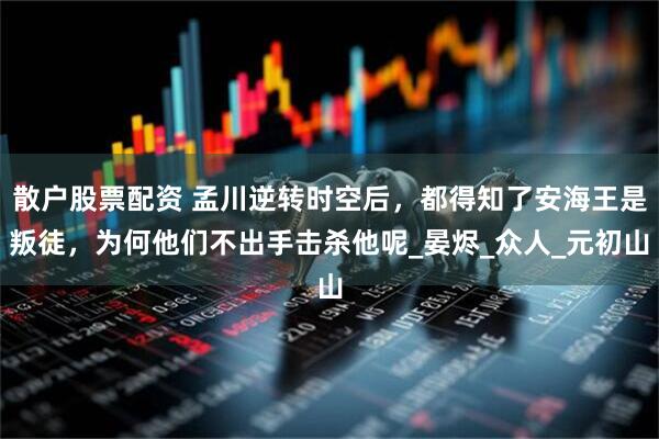 散户股票配资 孟川逆转时空后，都得知了安海王是叛徒，为何他们不出手击杀他呢_晏烬_众人_元初山