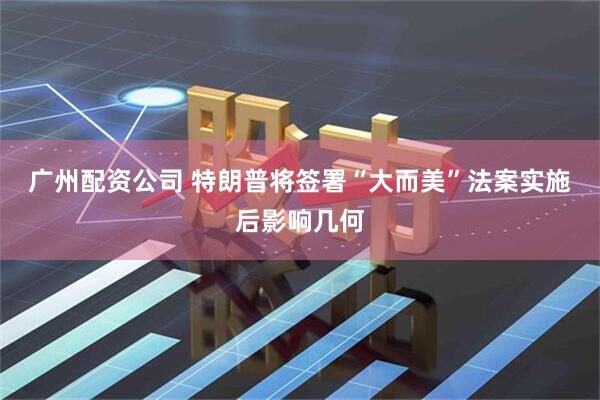 广州配资公司 特朗普将签署“大而美”法案　实施后影响几何