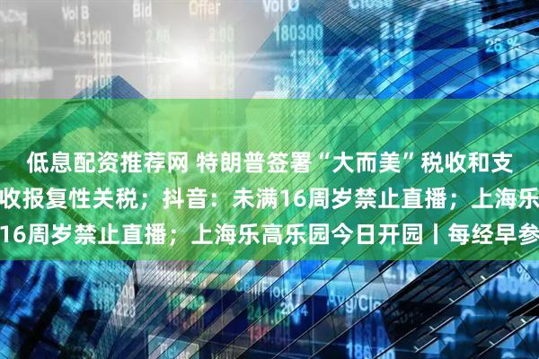 低息配资推荐网 特朗普签署“大而美”税收和支出法案；印度拟对美征收报复性关税；抖音：未满16周岁禁止直播；上海乐高乐园今日开园丨每经早参