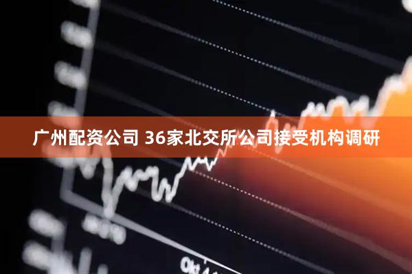 广州配资公司 36家北交所公司接受机构调研