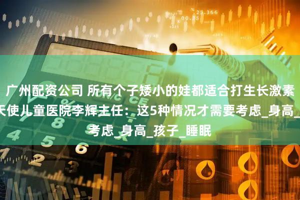 广州配资公司 所有个子矮小的娃都适合打生长激素吗？合肥天使儿童医院李辉主任：这5种情况才需要考虑_身高_孩子_睡眠