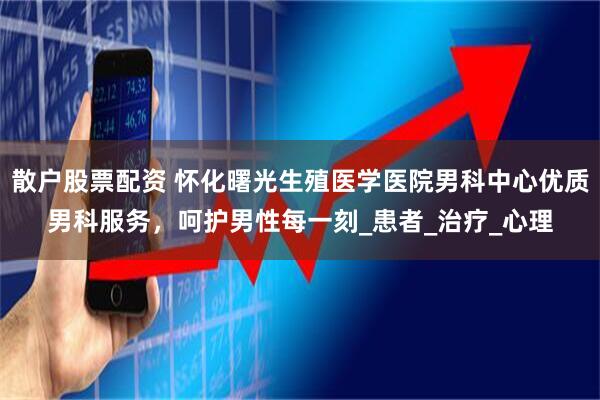 散户股票配资 怀化曙光生殖医学医院男科中心优质男科服务，呵护男性每一刻_患者_治疗_心理