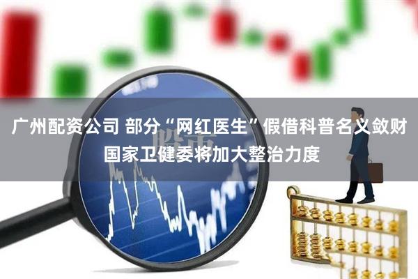 广州配资公司 部分“网红医生”假借科普名义敛财 国家卫健委将加大整治力度