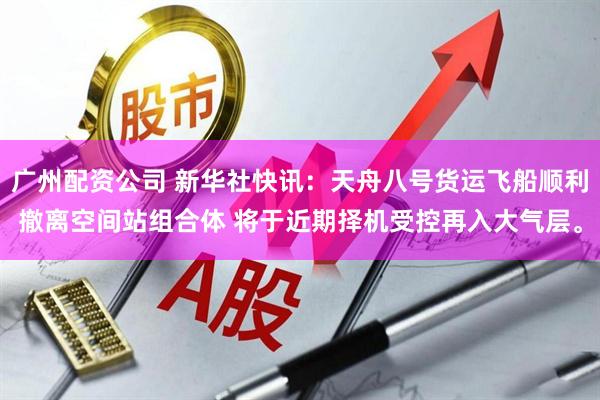 广州配资公司 新华社快讯：天舟八号货运飞船顺利撤离空间站组合体 将于近期择机受控再入大气层。