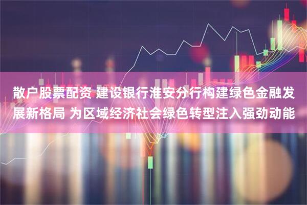 散户股票配资 建设银行淮安分行构建绿色金融发展新格局 为区域经济社会绿色转型注入强劲动能