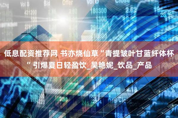 低息配资推荐网 书亦烧仙草“青提皱叶甘蓝纤体杯”引爆夏日轻盈饮_吴艳妮_饮品_产品