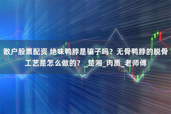 散户股票配资 绝味鸭脖是骗子吗？无骨鸭脖的脱骨工艺是怎么做的？_楚湘_肉质_老师傅