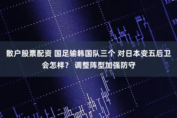 散户股票配资 国足输韩国队三个 对日本变五后卫会怎样？ 调整阵型加强防守