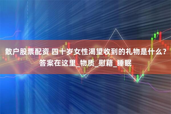 散户股票配资 四十岁女性渴望收到的礼物是什么？答案在这里_物质_慰藉_睡眠