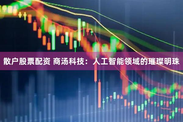 散户股票配资 商汤科技：人工智能领域的璀璨明珠