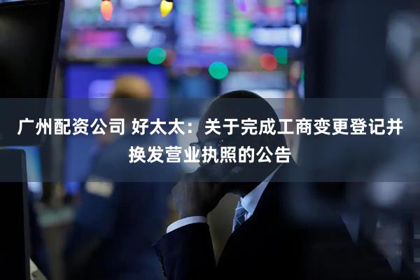 广州配资公司 好太太：关于完成工商变更登记并换发营业执照的公告