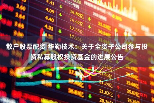 散户股票配资 华勤技术：关于全资子公司参与投资私募股权投资基金的进展公告