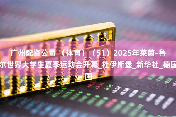 广州配资公司 （体育）（51）2025年莱茵-鲁尔世界大学生夏季运动会开幕_杜伊斯堡_新华社_德国