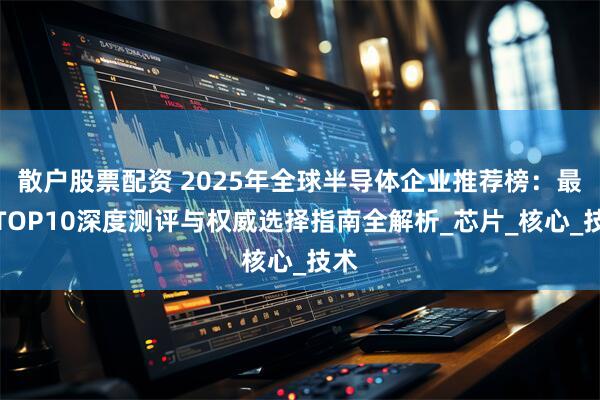散户股票配资 2025年全球半导体企业推荐榜：最新TOP10深度测评与权威选择指南全解析_芯片_核心_技术