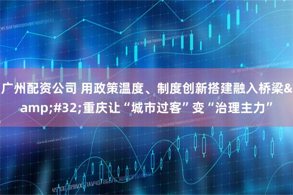 广州配资公司 用政策温度、制度创新搭建融入桥梁&#32;重庆让“城市过客”变“治理主力”