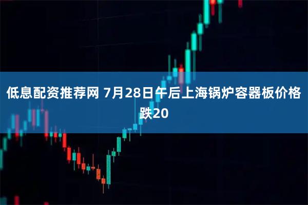低息配资推荐网 7月28日午后上海锅炉容器板价格跌20