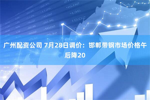 广州配资公司 7月28日调价：邯郸带钢市场价格午后降20