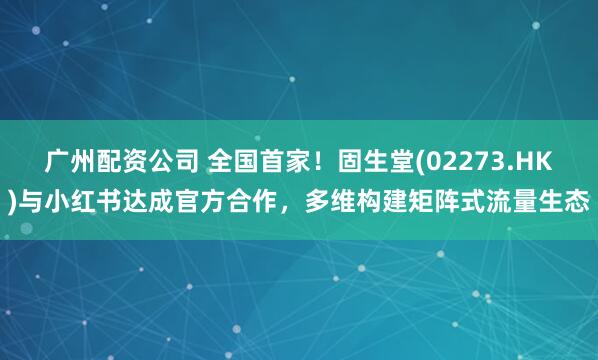 广州配资公司 全国首家！固生堂(02273.HK)与小红书达成官方合作，多维构建矩阵式流量生态