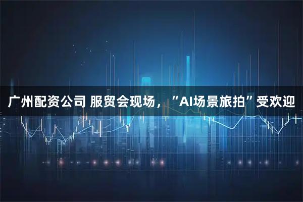 广州配资公司 服贸会现场，“AI场景旅拍”受欢迎