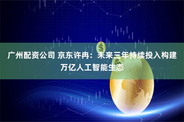 广州配资公司 京东许冉：未来三年持续投入构建万亿人工智能生态