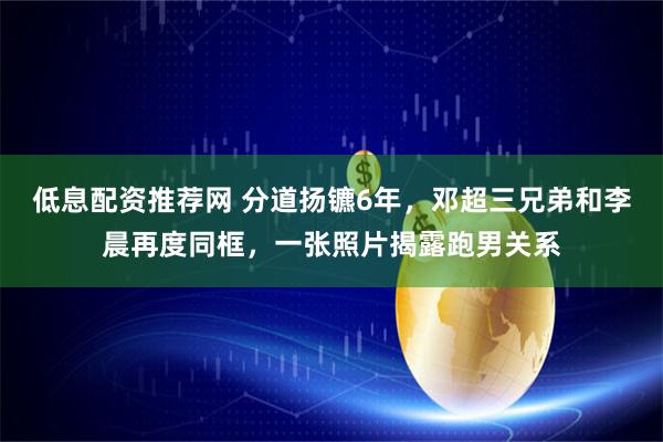 低息配资推荐网 分道扬镳6年，邓超三兄弟和李晨再度同框，一张照片揭露跑男关系