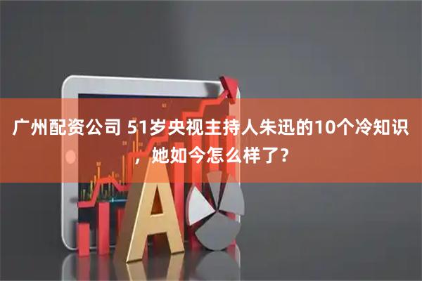 广州配资公司 51岁央视主持人朱迅的10个冷知识，她如今怎么样了？