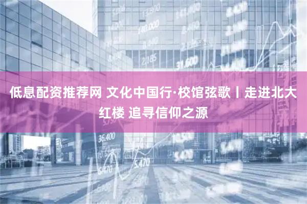 低息配资推荐网 文化中国行·校馆弦歌丨走进北大红楼 追寻信仰之源