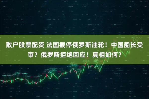 散户股票配资 法国截停俄罗斯油轮!中国船长受审?俄罗斯拒绝回应!真相如何?
