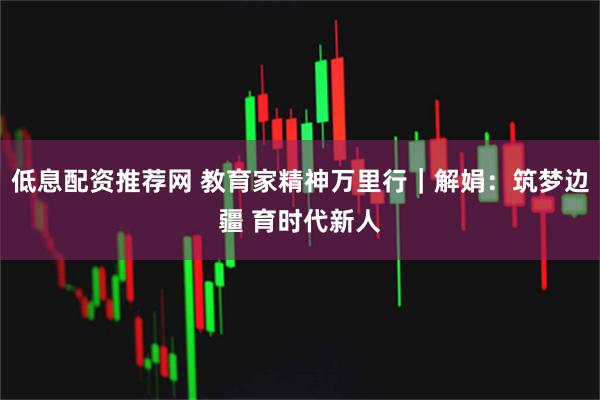 低息配资推荐网 教育家精神万里行｜解娟：筑梦边疆 育时代新人