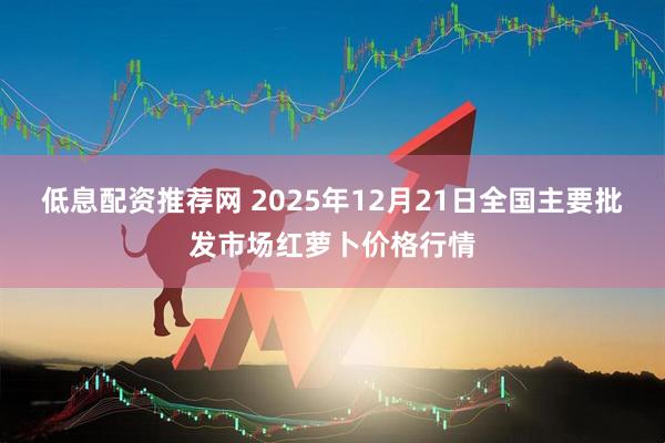 低息配资推荐网 2025年12月21日全国主要批发市场红萝卜价格行情