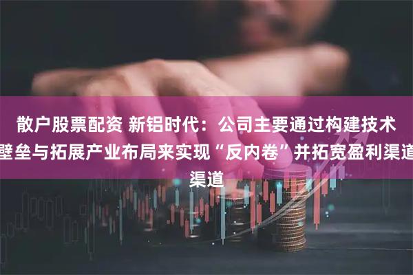 散户股票配资 新铝时代：公司主要通过构建技术壁垒与拓展产业布局来实现“反内卷”并拓宽盈利渠道