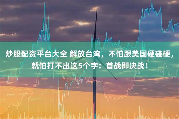 炒股配资平台大全 解放台湾，不怕跟美国硬碰硬，就怕打不出这5个字：首战即决战！