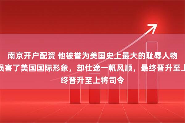 南京开户配资 他被誉为美国史上最大的耻辱人物，严重损害了美国国际形象，却仕途一帆风顺，最终晋升至上将司令
