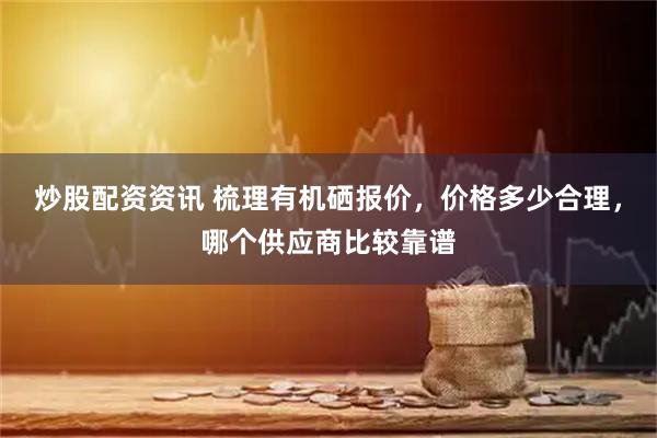 炒股配资资讯 梳理有机硒报价，价格多少合理，哪个供应商比较靠谱