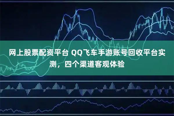 网上股票配资平台 QQ飞车手游账号回收平台实测，四个渠道客观体验