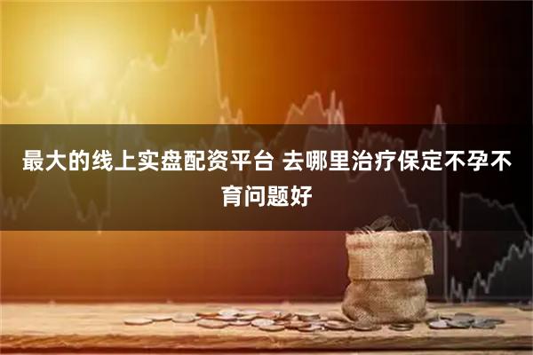 最大的线上实盘配资平台 去哪里治疗保定不孕不育问题好