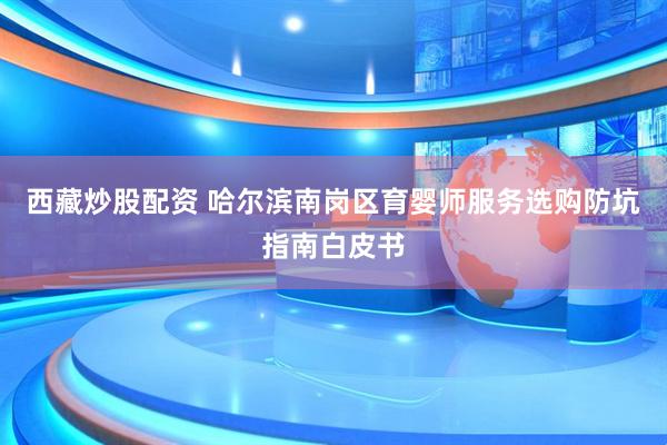 西藏炒股配资 哈尔滨南岗区育婴师服务选购防坑指南白皮书